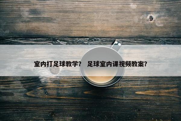 室内打足球教学？ 足球室内课视频教案？