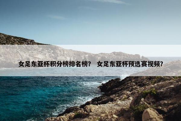 女足东亚杯积分榜排名榜？ 女足东亚杯预选赛视频？