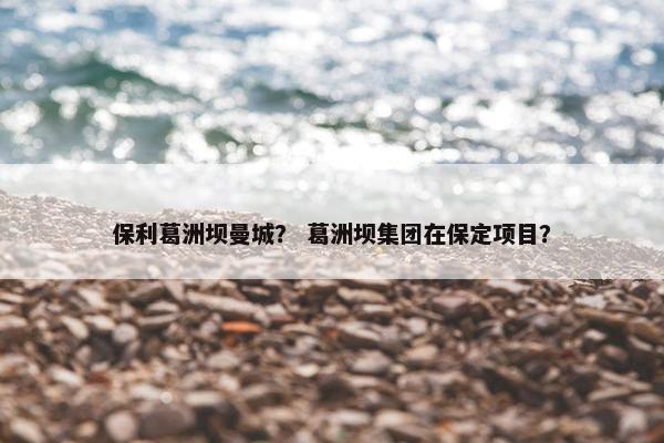 保利葛洲坝曼城？ 葛洲坝集团在保定项目？