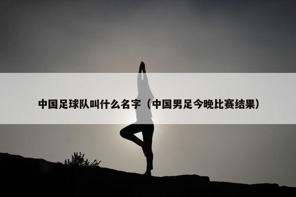 中国足球队叫什么名字（中国男足今晚比赛结果）