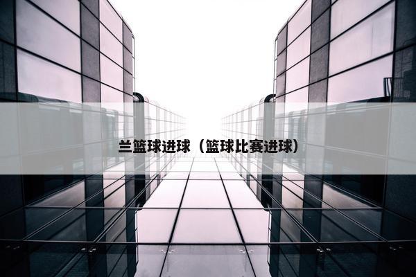 兰篮球进球（篮球比赛进球）