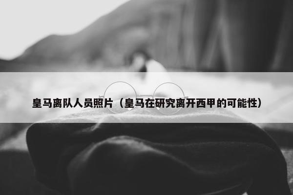 皇马离队人员照片（皇马在研究离开西甲的可能性）