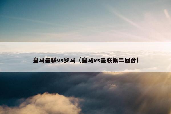 皇马曼联vs罗马（皇马vs曼联第二回合）