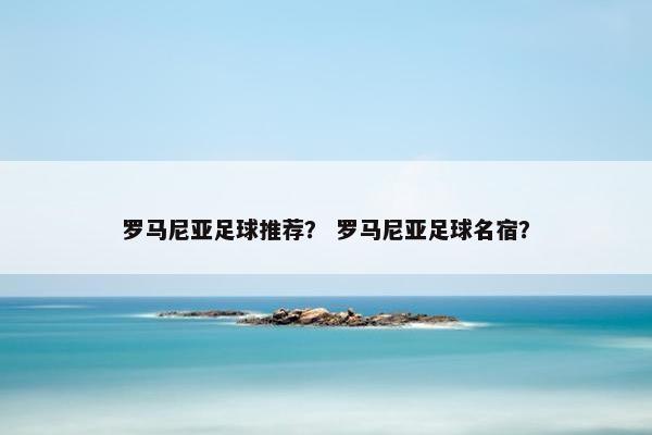 罗马尼亚足球推荐？ 罗马尼亚足球名宿？