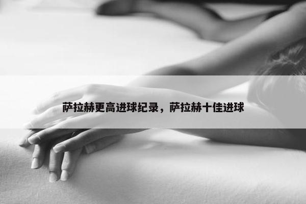 萨拉赫更高进球纪录，萨拉赫十佳进球