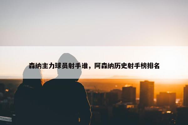 森纳主力球员射手谁，阿森纳历史射手榜排名