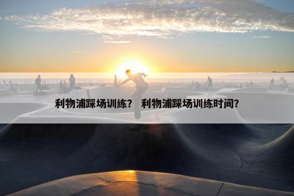 利物浦踩场训练？ 利物浦踩场训练时间？