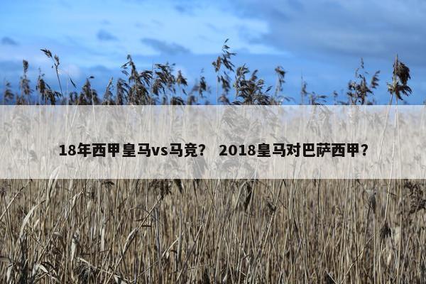 18年西甲皇马vs马竞？ 2018皇马对巴萨西甲？