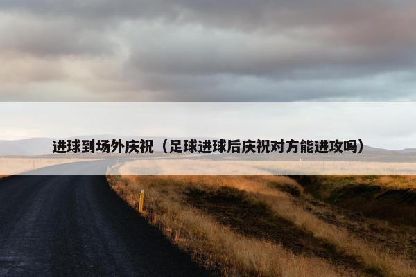 进球到场外庆祝（足球进球后庆祝对方能进攻吗）
