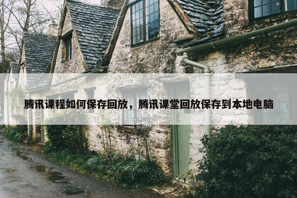 腾讯课程如何保存回放，腾讯课堂回放保存到本地电脑