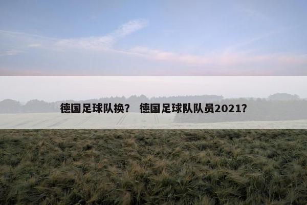 德国足球队换？ 德国足球队队员2021？