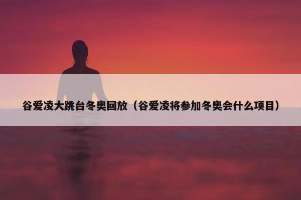 谷爱凌大跳台冬奥回放（谷爱凌将参加冬奥会什么项目）