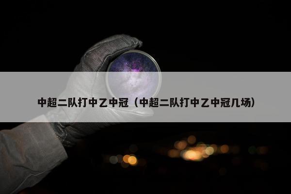 中超二队打中乙中冠（中超二队打中乙中冠几场）