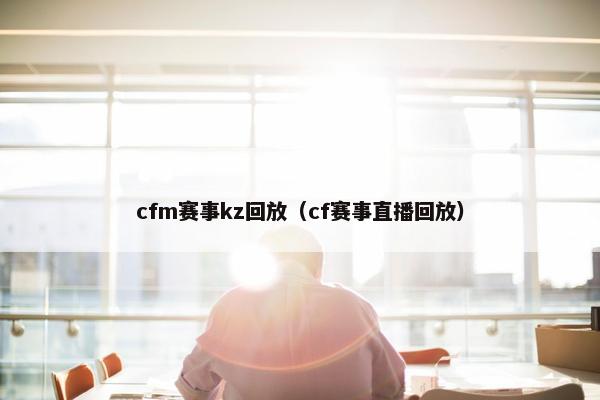 cfm赛事kz回放（cf赛事直播回放）