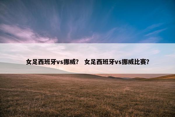女足西班牙vs挪威？ 女足西班牙vs挪威比赛？