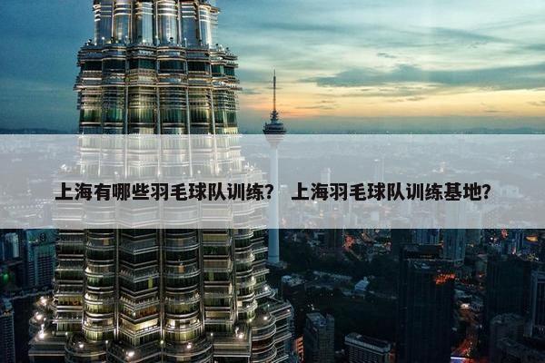 上海有哪些羽毛球队训练？ 上海羽毛球队训练基地？