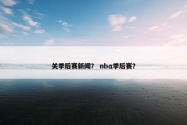 关季后赛新闻？ nbα季后赛？