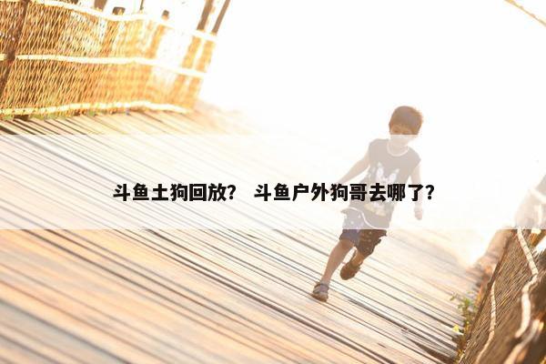 斗鱼土狗回放？ 斗鱼户外狗哥去哪了？