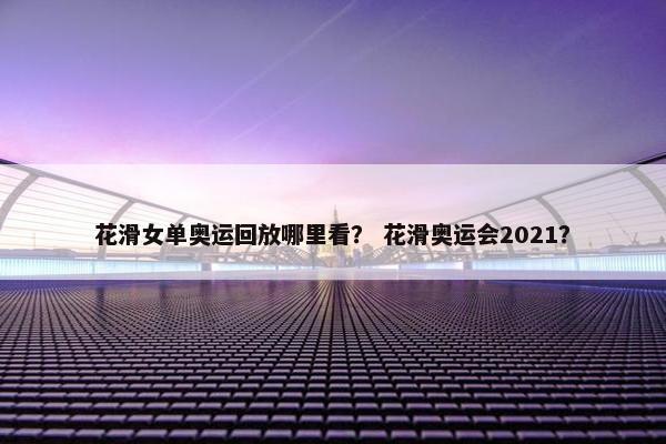 花滑女单奥运回放哪里看？ 花滑奥运会2021？