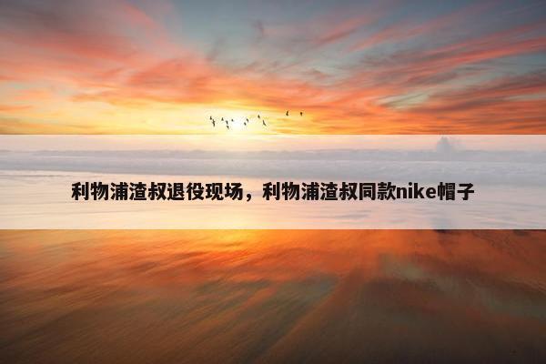 利物浦渣叔退役现场，利物浦渣叔同款nike帽子