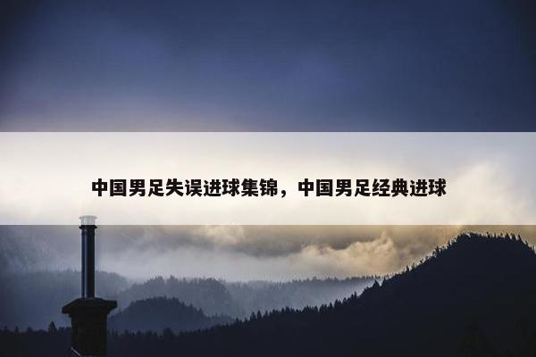 中国男足失误进球集锦，中国男足经典进球