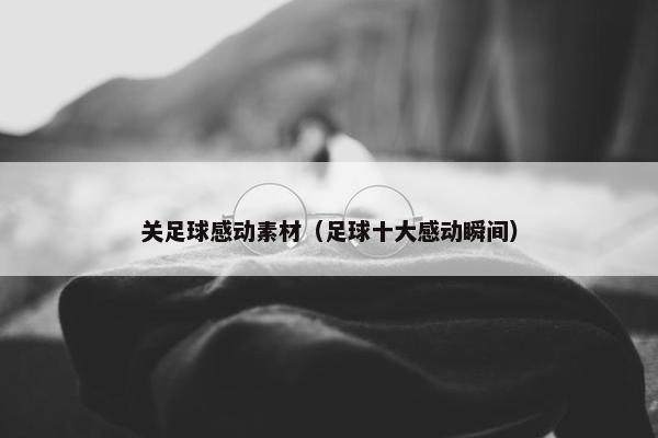 关足球感动素材（足球十大感动瞬间）