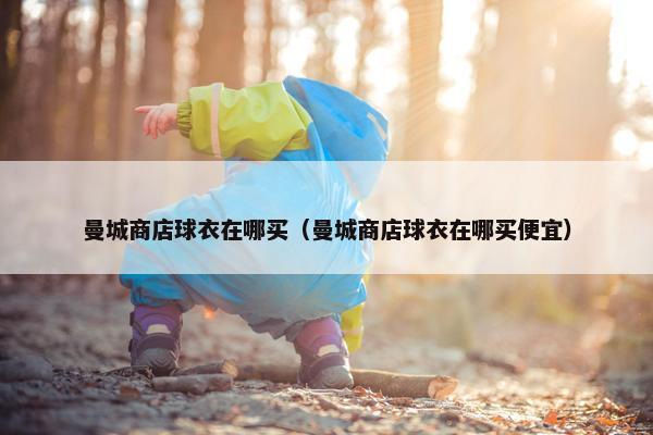 曼城商店球衣在哪买（曼城商店球衣在哪买便宜）