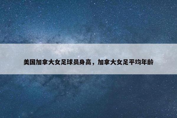 美国加拿大女足球员身高，加拿大女足平均年龄