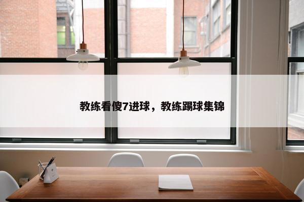 教练看傻7进球，教练踢球集锦