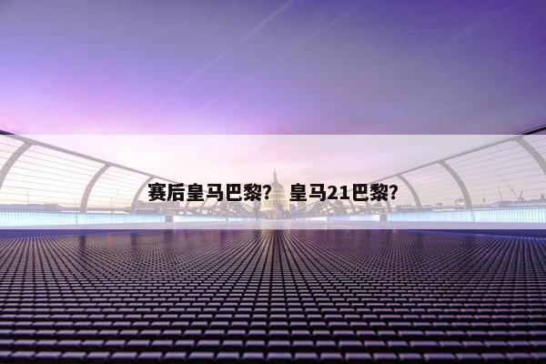 赛后皇马巴黎？ 皇马21巴黎？