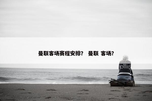 曼联客场赛程安排？ 曼联 客场？