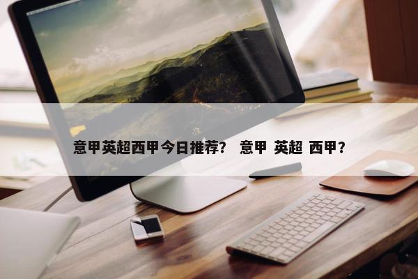 意甲英超西甲今日推荐？ 意甲 英超 西甲？