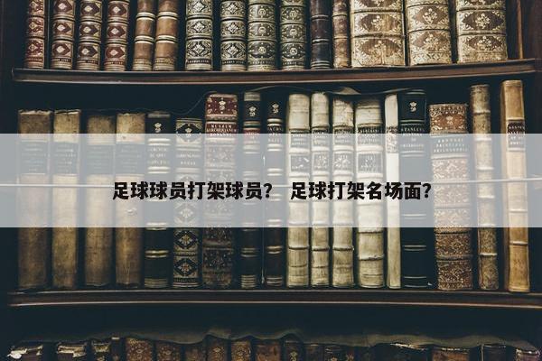 足球球员打架球员？ 足球打架名场面？