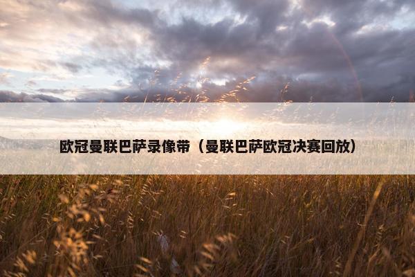 欧冠曼联巴萨录像带（曼联巴萨欧冠决赛回放）