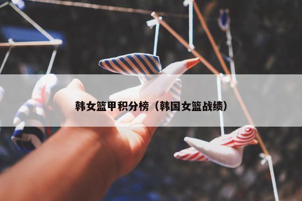 韩女篮甲积分榜（韩国女篮战绩）