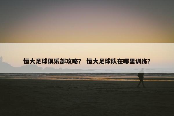 恒大足球俱乐部攻略？ 恒大足球队在哪里训练？