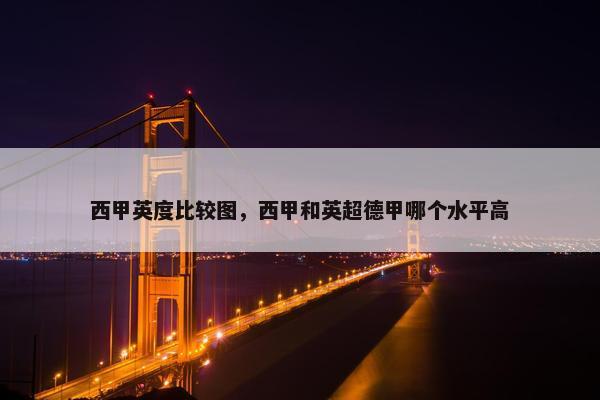 西甲英度比较图，西甲和英超德甲哪个水平高