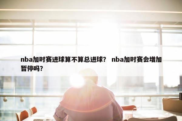 nba加时赛进球算不算总进球？ nba加时赛会增加暂停吗？