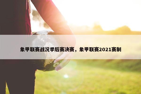 象甲联赛战况季后赛决赛，象甲联赛2021赛制