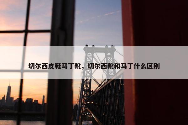切尔西皮鞋马丁靴，切尔西靴和马丁什么区别
