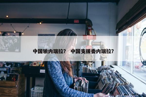 中国输内瑞拉？ 中国支援委内瑞拉？