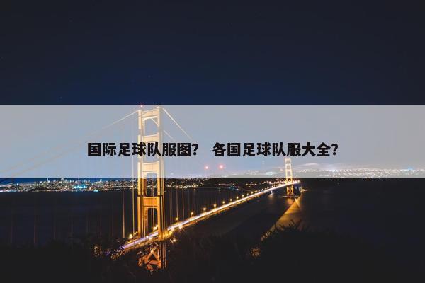 国际足球队服图？ 各国足球队服大全？