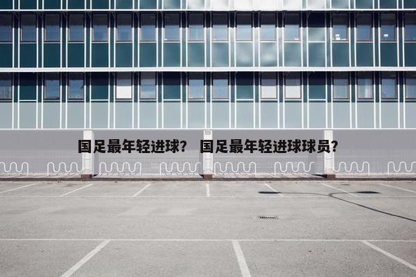国足最年轻进球？ 国足最年轻进球球员？