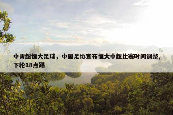 中青超恒大足球，中国足协宣布恒大中超比赛时间调整,下轮18点踢