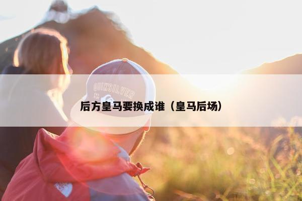 后方皇马要换成谁（皇马后场）