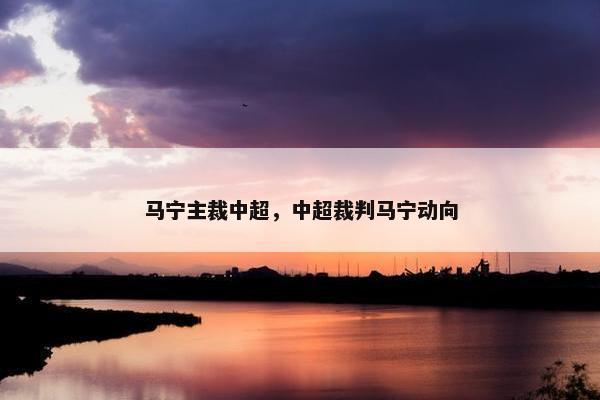 马宁主裁中超，中超裁判马宁动向
