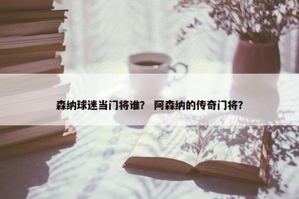 森纳球迷当门将谁？ 阿森纳的传奇门将？