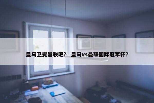 皇马卫冕曼联吧？ 皇马vs曼联国际冠军杯？