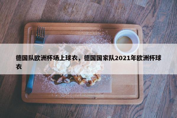 德国队欧洲杯场上球衣，德国国家队2021年欧洲杯球衣
