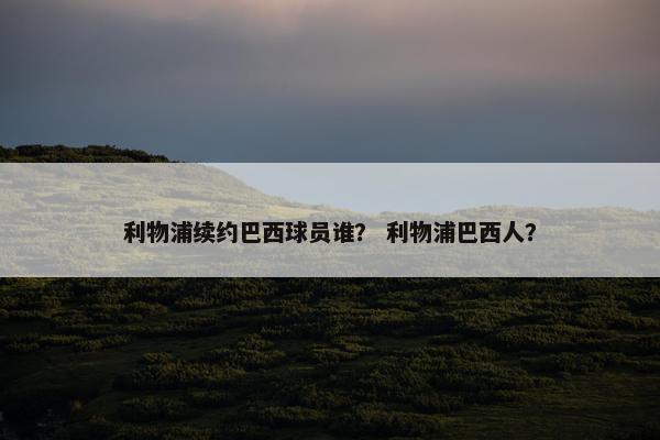 利物浦续约巴西球员谁？ 利物浦巴西人？